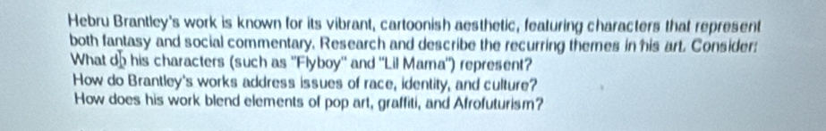 Hebru Brantley's work is known for its vibrant, cartoonish aesthetic, featuring characters that represent 
both fantasy and social commentary. Research and describe the recurring themes in his art. Consider: 
What dohis characters (such as ''Flyboy'' and 'Lil Mama") represent? 
How do Brantley's works address issues of race, identity, and culture? 
How does his work blend elements of pop art, graffiti, and Afrofuturism?