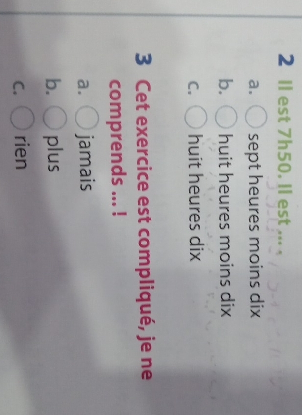 2 Ⅱl est 7h50. ll est . s s
a. sept heures moins dix
b. huit heures moins dix
C. huit heures dix
3 Cet exercice est compliqué, je ne
comprends ... !
a. jamais
b. plus
C. rien