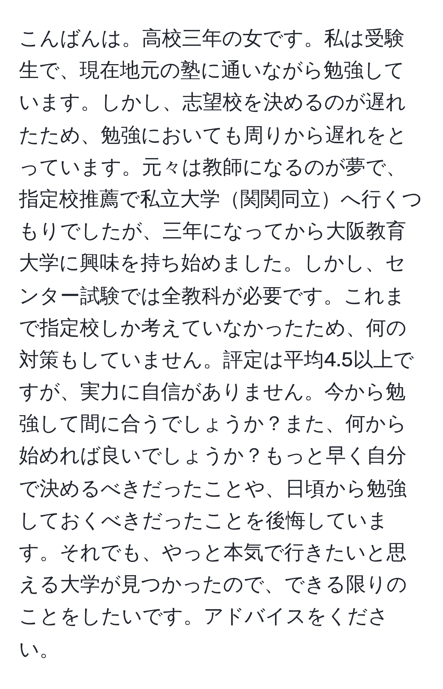 こんばんは。高校三年の女です。私は受験生で、現在地元の塾に通いながら勉強しています。しかし、志望校を決めるのが遅れたため、勉強においても周りから遅れをとっています。元々は教師になるのが夢で、指定校推薦で私立大学関関同立へ行くつもりでしたが、三年になってから大阪教育大学に興味を持ち始めました。しかし、センター試験では全教科が必要です。これまで指定校しか考えていなかったため、何の対策もしていません。評定は平均4.5以上ですが、実力に自信がありません。今から勉強して間に合うでしょうか？また、何から始めれば良いでしょうか？もっと早く自分で決めるべきだったことや、日頃から勉強しておくべきだったことを後悔しています。それでも、やっと本気で行きたいと思える大学が見つかったので、できる限りのことをしたいです。アドバイスをください。