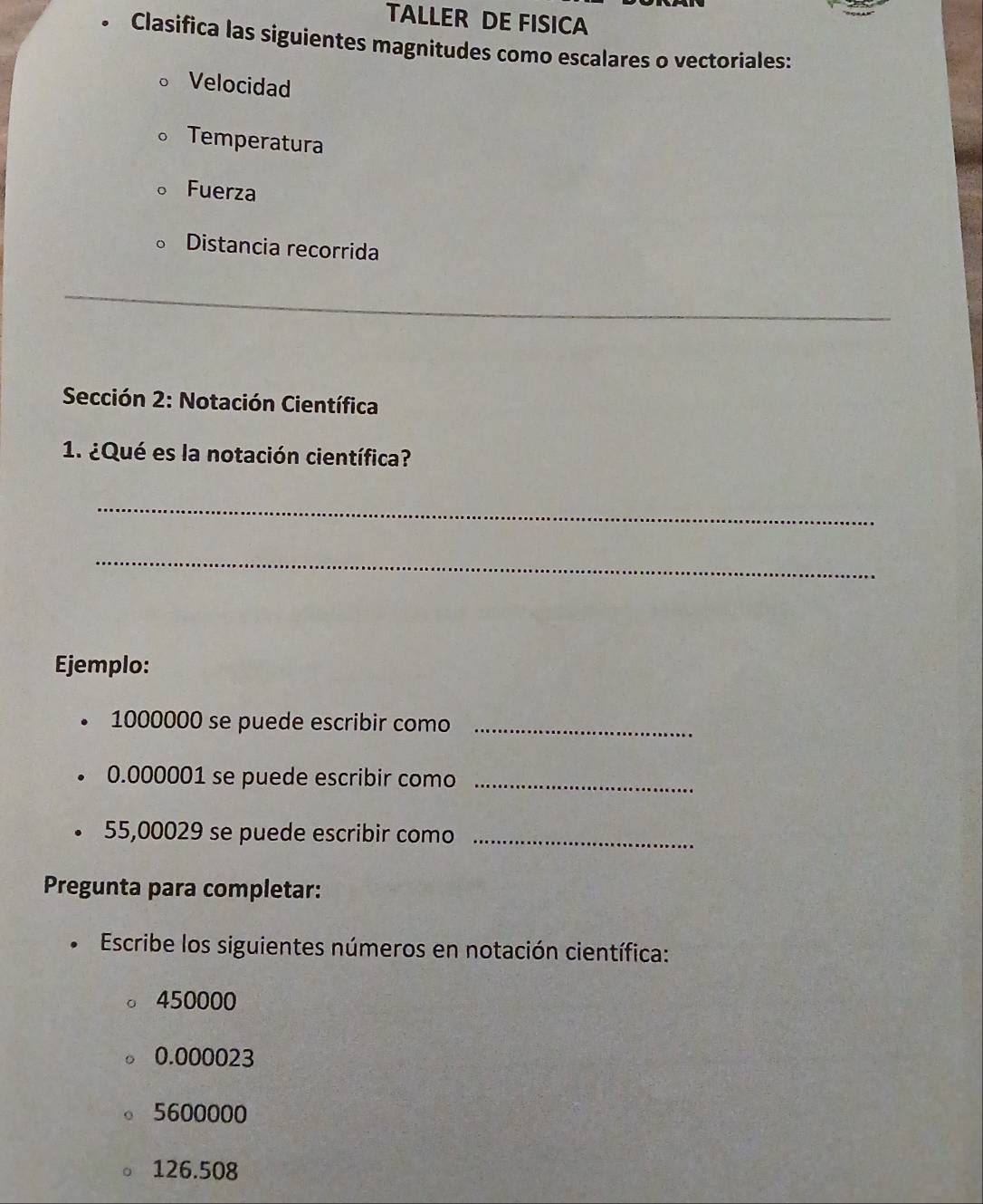 TALLER DE FISICA 
. Clasifica las siguientes magnitudes como escalares o vectoriales: 
Velocidad 
Temperatura 
Fuerza 
Distancia recorrida 
_ 
Sección 2: Notación Científica 
1. ¿Qué es la notación científica? 
_ 
_ 
Ejemplo:
1000000 se puede escribir como_
0.000001 se puede escribir como_
55,00029 se puede escribir como_ 
Pregunta para completar: 
Escribe los siguientes números en notación científica:
450000
0.000023
5600000
126.508