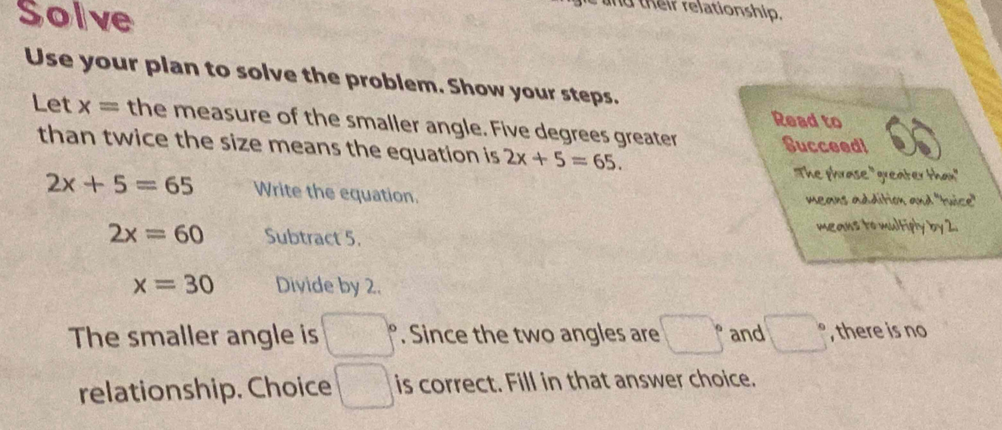 Solve 
and their relationship. 
Use your plan to solve the problem. Show your steps. 
Read to 
Let x= the measure of the smaller angle. Five degrees greater 
than twice the size means the equation is 2x+5=65. 
Succeed!
2x+5=65
The phrase "greater than" 
Write the equation. means addition and "tuice"
2x=60 Subtract 5. 
means to multiply by 2.
x=30 Divide by 2. 
The smaller angle is □°. Since the two angles are :□° and □° , there is no 
relationship. Choice □ is correct. Fill in that answer choice.