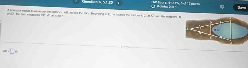 > HW Score: 41.67%, 5 of 12 points 
Points: 0 of 1 Save 
A surveyor needs to measure the distance, AB, across the lake. Beginning al E, he locates the midpoint, C. of overline AE and the midpoint. 
of BE. He then measures CD. What is AB?
AB=□ (r