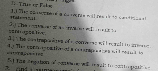 Angies 
D. True or False 
1.) The converse of a converse will result to conditional 
statement. 
2.) The converse of an inverse will result to 
contrapositive. 
3.) The contrapositive of a converse will result to inverse. 
4.) The contrapositive of a contrapositive will result to 
contrapositive 
5.) The negation of converse will result to contrapositive. 
E. Find a counterexam