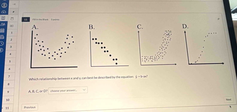 + 
11 Fill in the Blank 5 points 
D. 
1 
a
2
3
D
4
5
6
7 
Which relationship between x and y, can best be described by the equation: hat y=b-ax
8 
9 A, B, C, or D? choose your answer... 
10 Next 
. 11 Previous