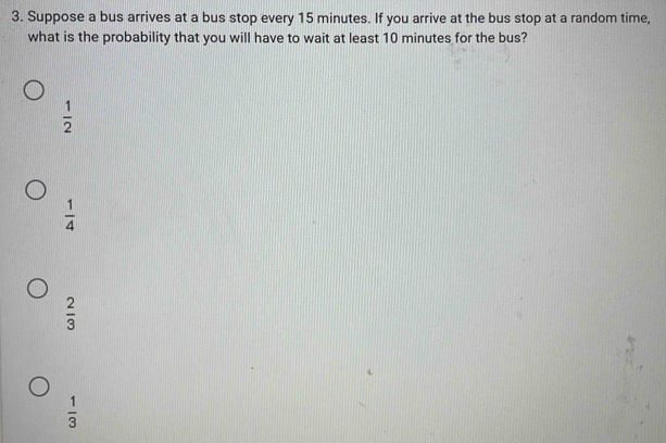 Suppose a bus arrives at a bus stop every 15 minutes. If you arrive at the bus stop at a random time,
what is the probability that you will have to wait at least 10 minutes for the bus?
 1/2 
 1/4 
 2/3 
 1/3 