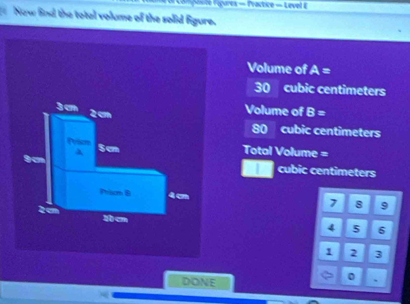 Compasite Féçures = Fractice — Level E
Now find the total volume of the solid figure,
Volume of A=
30 cubic centimeters
Volume of B=
80 cubic centimeters
Total Volume =
cubic centimeters
1 8 9
4 5 6
1 2 3
DONE
0 、