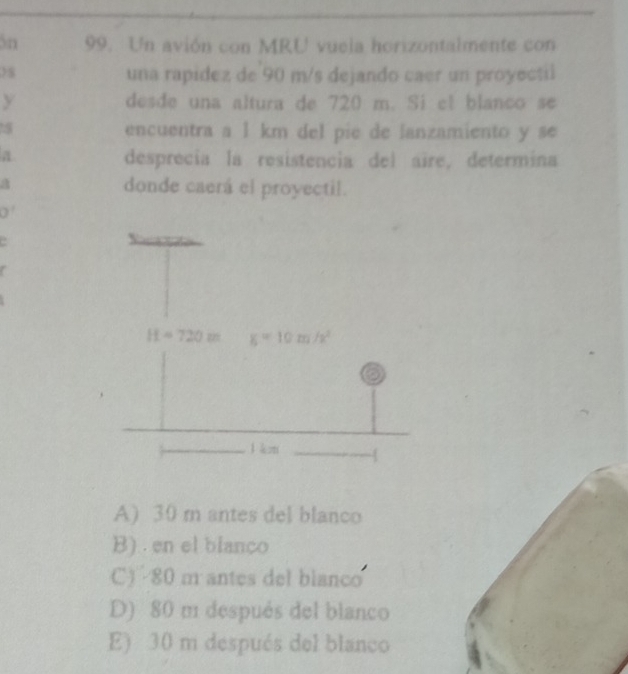 3n 99. Un avión con MRU vuela horizontalmente con
una rapidez de 90 m/s dejando caer un proyectil
y desde una altura de 720 m. Si el blanco se
encuentra a 1 km del pie de lanzamiento y se
a
desprecia la resistencia del aïre, determina
a donde caerá el proyectil.
0'
A) 30 m antes del blanco
B) . en el blanco
C)  80 m antes del blanco
D) 80 m después del blanco
E) 30 m después del blanco