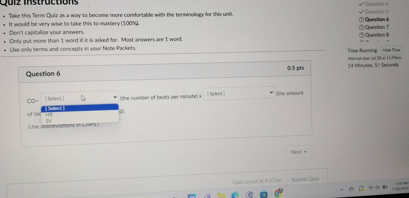 Quiz Instructions 
Question 4 
Take this Term Quiz as a way to become more comfortable with the terminology for this unit. Question 5 
) Question 6 
It would be very wise to take this to mastery (100%). 
③ Question 7 
Don't capitalize your answers. ③ Question 8 
Only put more than 1 word if it is asked for. Most answers are 1 word. 
Use only terms and concepts in your Note Packets. Time Running: Hide Time 
Attempt due: Jul 28 at 11:59pm 
0.5 pts 
Question 6 14 Minutes, 5ª Seconds
CO= [ Select ] (the number of beats per minute) x [ Select ] (the amount 
[ Select ] 
of blc HR 
SV p). 
(Use abbreviations in CAPS.) 
Next • 
Quiz saved at 4:57 am Submit Quiz 
4:58 AM 
7/28/2024
