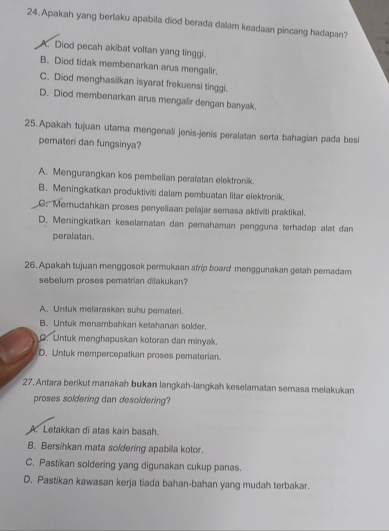 Apakah yang berlaku apabila diod berada dalam keadaan pincang hadapan?
A. Diod pecah akibat voltan yang tinggi.
B. Diod tidak membenarkan arus mengalir.
C. Diod menghasilkan isyarat frekuensi tinggi.
D. Diod membenarkan arus mengalir dengan banyak.
25.Apakah tujuan utama mengenali jenis-jenis peralatan serta bahagian pada besi
pemateri dan fungsinya?
A. Mengurangkan kos pembelian peralatan elektronik.
B. Meningkatkan produktiviti dalam pembuatan litar elektronik.
C. Memudahkan proses penyeliaan pelajar semasa aktiviti praktikal.
D. Meningkatkan keselamatan dan pemahaman pengguna terhadap alat dan
peralatan.
26.Apakah tujuan menggosok permukaan strip board menggunakan getah pemadam
sebelum proses pematrian dilakukan?
A. Untuk melaraskan suhu pemateri.
B. Untuk menambahkan ketahanan solder.
C. Untuk menghapuskan kotoran dan minyak.
D. Untuk mempercepatkan proses pematerian.
27. Antara berikut manakah bukan langkah-langkah keselamatan semasa melakukan
proses soldering dan desoldering?
A. Letakkan di atas kain basah.
B. Bersihkan mata soldering apabila kotor.
C. Pastikan soldering yang digunakan cukup panas.
D. Pastikan kawasan kerja tiada bahan-bahan yang mudah terbakar.