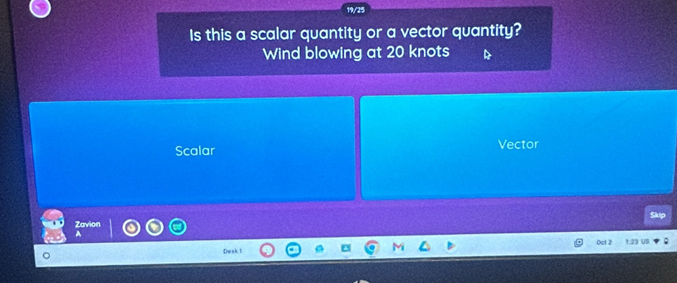 19/25
Is this a scalar quantity or a vector quantity?
Wind blowing at 20 knots
Scalar Vector
Zavion
0cl 2 1.23 1
Desk 1