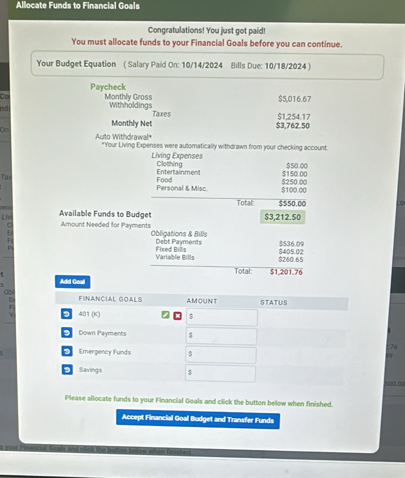 Allocate Funds to Financial Goals 
Congratulations! You just got paid! 
You must allocate funds to your Financial Goals before you can continue. 
Your Budget Equation ( Salary Paid On: 10/14/2024 Bills Due: 10/18/2024 ) 
Paycheck 
Co Monthly Gross $5,016.67
nd 
Withholdings 
Taxes $1,254.17
Monthly Net $3,762.50
On 
Auto Withdrawal* 
*Your Living Expenses were automatically withdrawn from your checking account. 
Living Expenses 
Clothing $50.00
Entertainment $150.00
Tax Food $250.00
Personal & Misc. $100.00
Total: $550.00 o 
ens Available Funds to Budget $3,212.50
Lhri 
C Amount Needed for Payments 
Er Obligations & Bills 
F Debt Payments $536.09
P 
Fixed Bills $405.02
Variable Bills $260.65
t 
Total: $1,201.76
Add Goal 
Obl 
D 
F 
V
76
89
500.00
Please allocate funds to your Financial Goals and click the button below when finished. 
Accept Financial Goal Budget and Transfer Funds 
o your Financial Goals and click the button below when finished.