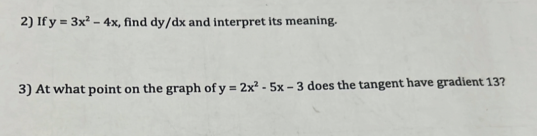 If y=3x^2-4x , find dy/dx and interpret its meaning.
3) At what point on the graph of y=2x^2-5x-3 does the tangent have gradient 13?