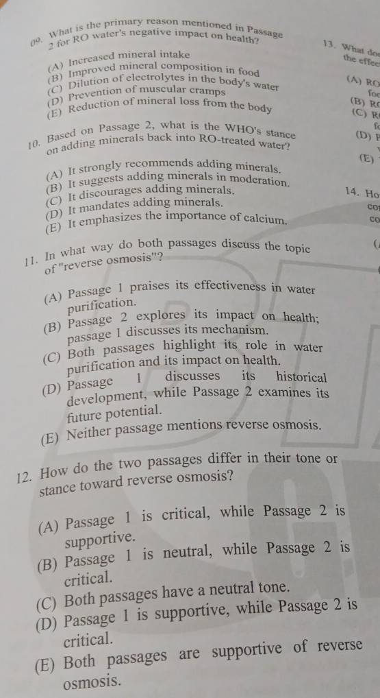 What is the primary reason mentioned in Passage
2 for RO water's negative impact on health? 13. What do
(A) Increased mineral intake
the effee
(B) Improved mineral composition in food
(A) RO
(C) Dilution of electrolytes in the body's water
(D) Prevention of muscular cramps for
(B) R
(E) Reduction of mineral loss from the body
(C) R
10. Based on Passage 2, what is the WHO's stance (D) P
on adding minerals back into RO-treated water?
(E)
(A) It strongly recommends adding minerals.
(B) It suggests adding minerals in moderation.
(C) It discourages adding minerals. 14. Ho
(D) It mandates adding minerals.
co
(E) It emphasizes the importance of calcium. co
11. In what way do both passages discuss the topic
of "reverse osmosis"?
(A) Passage 1 praises its effectiveness in water
purification.
(B) Passage 2 explores its impact on health;
passage 1 discusses its mechanism.
(C) Both passages highlight its role in water
purification and its impact on health.
(D) Passage l discusses its historical
development, while Passage 2 examines its
future potential.
(E) Neither passage mentions reverse osmosis.
12. How do the two passages differ in their tone or
stance toward reverse osmosis?
(A) Passage 1 is critical, while Passage 2 is
supportive.
(B) Passage 1 is neutral, while Passage 2 is
critical.
(C) Both passages have a neutral tone.
(D) Passage 1 is supportive, while Passage 2 is
critical.
(E) Both passages are supportive of reverse
osmosis.