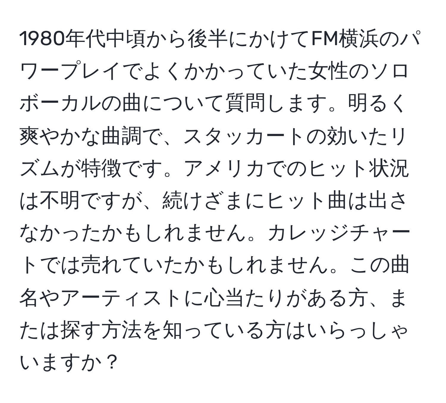 1980年代中頃から後半にかけてFM横浜のパワープレイでよくかかっていた女性のソロボーカルの曲について質問します。明るく爽やかな曲調で、スタッカートの効いたリズムが特徴です。アメリカでのヒット状況は不明ですが、続けざまにヒット曲は出さなかったかもしれません。カレッジチャートでは売れていたかもしれません。この曲名やアーティストに心当たりがある方、または探す方法を知っている方はいらっしゃいますか？