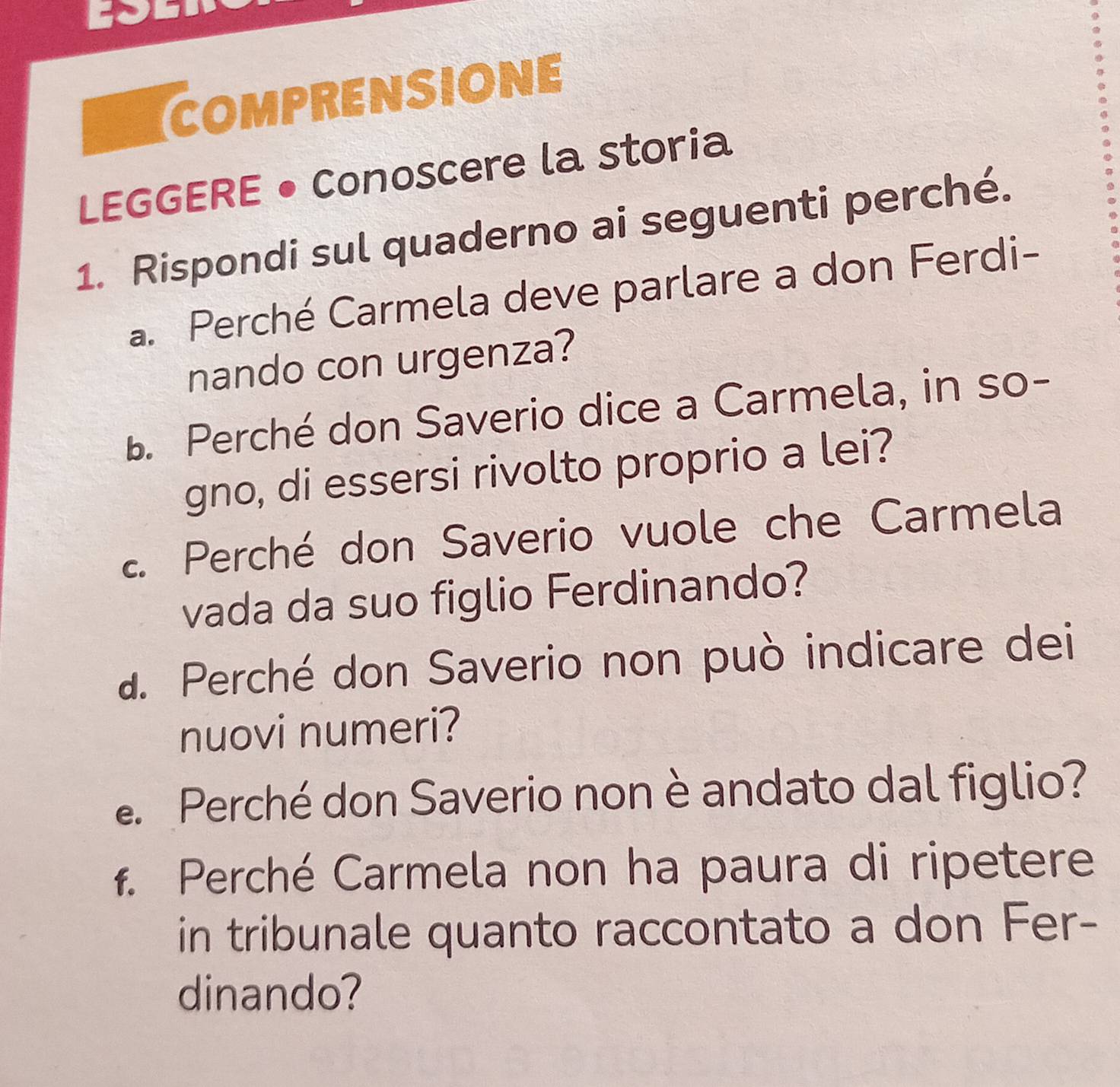 COMPRENSIONE 
LEGGERE • Conoscere la storia 
1. Rispondi sul quaderno ai seguenti perché. 
a. Perché Carmela deve parlare a don Ferdi- 
nando con urgenza? 
B. Perché don Saverio dice a Carmela, in so- 
gno, di essersi rivolto proprio a lei? 
2. Perché don Saverio vuole che Carmela 
vada da suo figlio Ferdinando? 
a. Perché don Saverio non può indicare dei 
nuovi numeri? 
e Perché don Saverio non è andato dal figlio? 
f. Perché Carmela non ha paura di ripetere 
in tribunale quanto raccontato a don Fer- 
dinando?