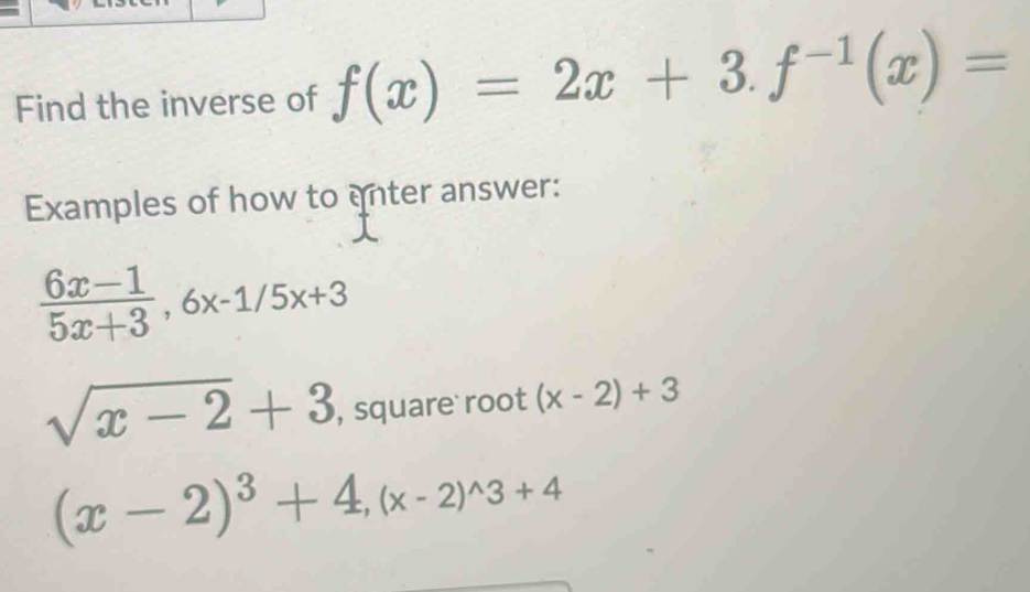 Find the inverse of f(x)=2x+3. f^(-1)(x)=
Examples of how to anter answer:
 (6x-1)/5x+3 , 6x-1/5x+3
sqrt(x-2)+3 , square root (x-2)+3
(x-2)^3+4, (x-2)^wedge 3+4