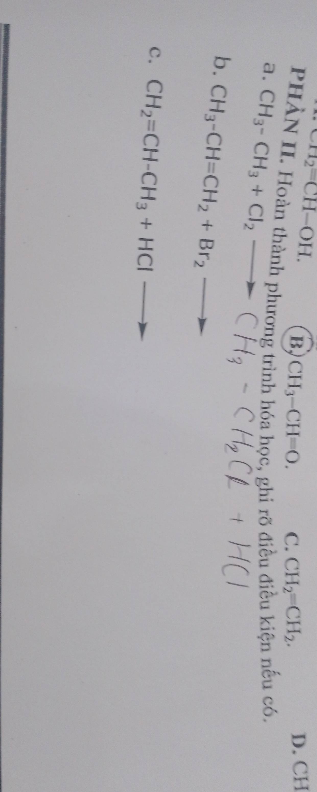 CH_2=CH-OH.
B CH_3-CH=O.
C. CH_2=CH_2.
D. CH
PHÀN II. Hoàn thành phương trình hóa học, ghi rõ điều điều kiện nếu có.
a. CH_3-CH_3+Cl_2-
b. CH_3-CH=CH_2+Br_2to
c. CH_2=CH-CH_3+HCl