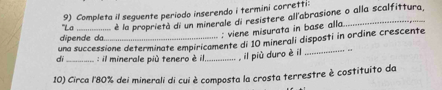 Completa il seguente periodo inserendo i termini corretti: 
"La è la proprietà di un minerale di resistere all'abrasione o alla scalfittura, 
dipende da. 
; viene misurata in base alla. 
una successione determinate empiricamente di 10 minerali disposti in ordine crescente 
di _: l minerale più tenero è il_ , il più duro è il 
10) Circa l' 80% dei minerali di cui è composta la crosta terrestre è costituito da