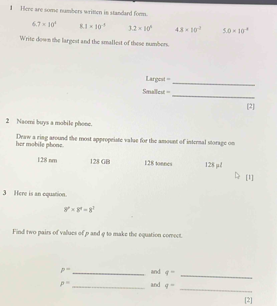 Here are some numbers written in standard form.
6.7* 10^4 8.1* 10^(-5) 3.2* 10^6 4.8* 10^(-2) 5.0* 10^(-8)
Write down the largest and the smallest of these numbers. 
_
Largest =
_
Smallest =
[2] 
2 Naomi buys a mobile phone. 
Draw a ring around the most appropriate value for the amount of internal storage on 
her mobile phone.
128 nm 128 GB 128 tonnes 128 μl
[1] 
3 Here is an equation.
8^p* 8^q=8^2
Find two pairs of values of p and q to make the equation correct. 
_
p= _and q=
_
p= _and q=
[2]