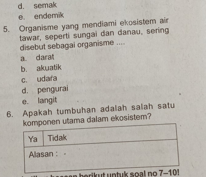 d. semak
e. endemik
5. Organisme yang mendiami ekosistem air
tawar, seperti sungai dan danau, sering
disebut sebagai organisme ....
a. darat
b. akuatik
c. udara
d. pengurai
e. langit
6. Apakah tumbuhan adalah salah satu
utama dalam ekosistem?