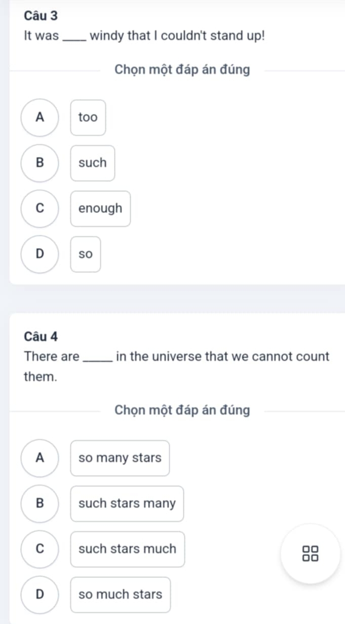 It was _windy that I couldn't stand up!
Chọn một đáp án đúng
A too
B such
C enough
D so
Câu 4
There are_ in the universe that we cannot count
them.
Chọn một đáp án đúng
A so many stars
B such stars many
C such stars much
D so much stars