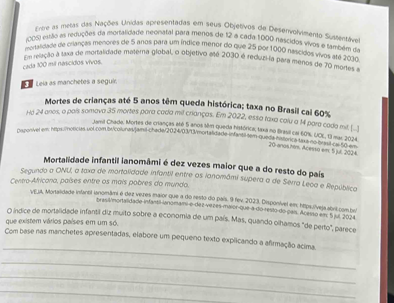 Entre as metas das Nações Unidas apresentadas em seus Objetivos de Desenvolvimento Sustentável
(ODS) estão as reduções da mortalidade neonatal para menos de 12 a cada 1000 nascidos vivos e também da
mortalidade de crianças menores de 5 anos para um índice menor do que 25 por 1000 nascidos vivos até 2030.
Em relação à taxa de mortalidade materna global, o objetivo até 2030 é reduzi-la para menos de 70 mortes a
cada 100 mil nascidos vivos.
Leia as manchetes a seguir.
Mortes de crianças até 5 anos têm queda histórica; taxa no Brasil cai 60%
Há 24 anos, o país somava 35 mortes para cada mil crianças. Em 2022, essa taxa caiu a 14 para cada mil. [...]
Jamil Chade. Mortes de crianças até 5 anos têm queda histórica; taxa no Brasil cai 60%. UOL, 13 mar. 2024.
Disponível em: https://noticias.uol.com.br/colunas/jamil-chade/2024/03/13/mortalidade-infantil-tem-queda-historica-taxa-no-brasil-cai-50-em-
20-anos.htm. Acesso em: 5 jul. 2024.
Mortalidade infantil ianomâmi é dez vezes maior que a do resto do país
Segundo a ONU, a taxa de mortalidade infantil entre os lanomâmi supera a de Serra Leoa e República
Centro-Africana, países entre os mais pobres do mundo.
VE.JA. Mortalidade infantil ianomâmi é dez vezes maior que a do resto do país. 9 fev. 2023. Disponível em; https://veja.abril.com.br/
brasil/mortalidade-infantil-ianomami-e-dez-vezes-maior-que-a-do-resto-do-pais. Acesso em: 5 jul. 2024
que existem vários países em um só. O índice de mortalidade infantil diz muito sobre a economia de um país. Mas, quando olhamos "de perto", parece
_
Com base nas manchetes apresentadas, elabore um pequeno texto explicando a afirmação acima.
_
_
_