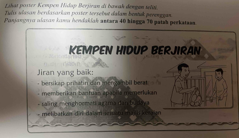 Lihat poster Kempen Hidup Berjiran di bawah dengan teliti. 
Tulis ulasan berdasarkan poster tersebut dalam bentuk perenggan. 
Panjangnya ulasan kamu hendaklah antara 40 hingga 70 patah perkataan. 
KEMPEN HIDUP BERJIRAN 
Jiran yang baik: 
- bersikap prihatin dan mengambil berat 
memberikan bantuan apabila memerlukan 
saling menghormati agama dan budaya 
melibatkan diri dalam sesuatu majlis keraian