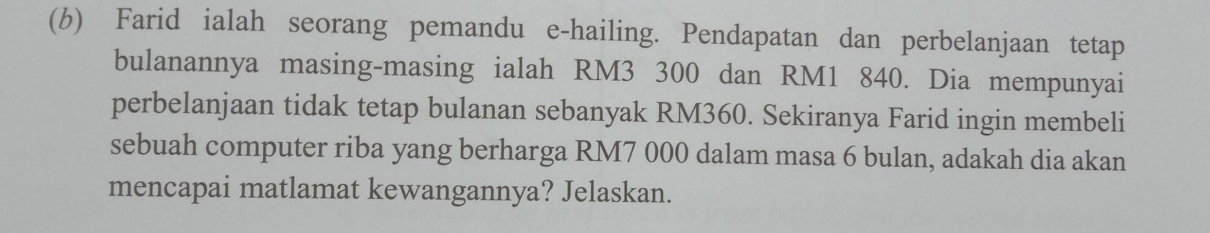 Farid ialah seorang pemandu e-hailing. Pendapatan dan perbelanjaan tetap 
bulanannya masing-masing ialah RM3 300 dan RM1 840. Dia mempunyai 
perbelanjaan tidak tetap bulanan sebanyak RM360. Sekiranya Farid ingin membeli 
sebuah computer riba yang berharga RM7 000 dalam masa 6 bulan, adakah dia akan 
mencapai matlamat kewangannya? Jelaskan.