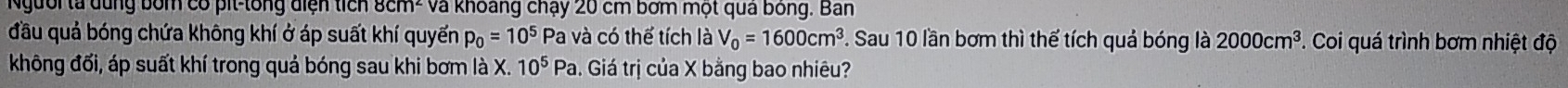 Người ta dùng bốm có pit-tổng điện tích 8cm² và khoáng chạy 20 cm bơm một quả bóng. Ban 
đầu quả bóng chứa không khí ở áp suất khí quyển p_0=10^5 Pa và có thế tích là V_0=1600cm^3.. Sau 10 lần bơm thì thể tích quả bóng là 2000cm^3 *. Coi quá trình bơm nhiệt độ 
không đối, áp suất khí trong quả bóng sau khi bơm là X. 10^5Pa. Giá trị của X bằng bao nhiêu?