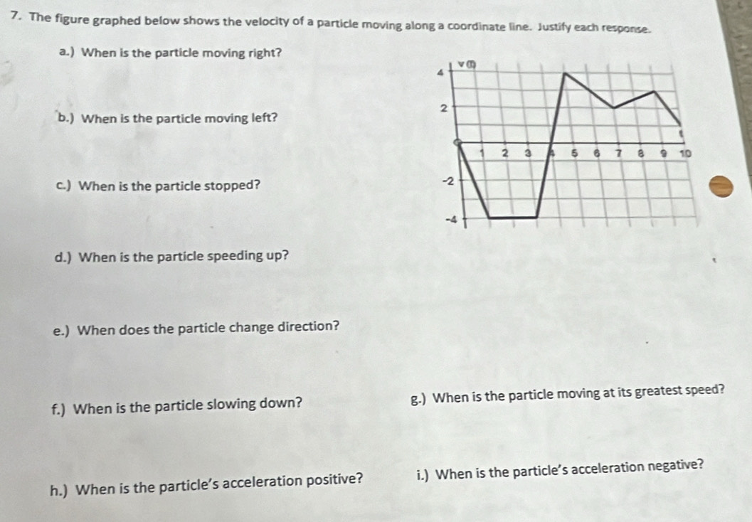 The figure graphed below shows the velocity of a particle moving along a coordinate line. Justify each response. 
a.) When is the particle moving right? 
b.) When is the particle moving left? 
c.) When is the particle stopped? 
d.) When is the particle speeding up? 
e.) When does the particle change direction? 
f.) When is the particle slowing down? g.) When is the particle moving at its greatest speed? 
h.) When is the particle’s acceleration positive? i.) When is the particle’s acceleration negative?