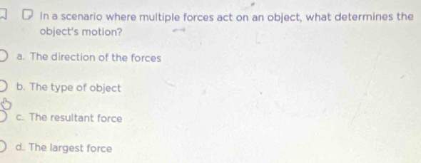 In a scenario where multiple forces act on an object, what determines the
object's motion?
a. The direction of the forces
b. The type of object
c. The resultant force
d. The largest force