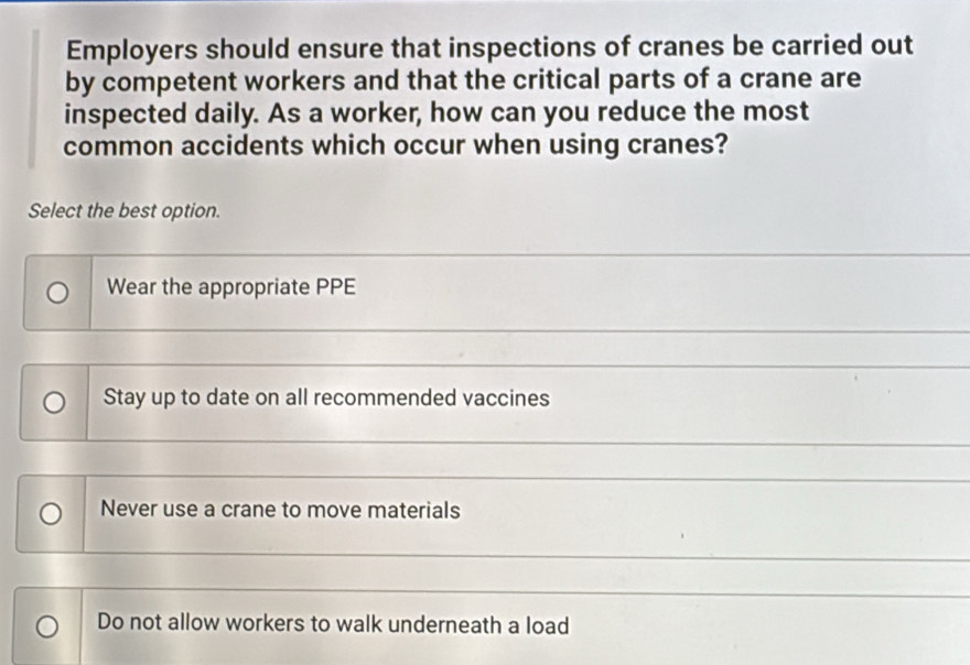 Employers should ensure that inspections of cranes be carried out
by competent workers and that the critical parts of a crane are
inspected daily. As a worker, how can you reduce the most
common accidents which occur when using cranes?
Select the best option.
Wear the appropriate PPE
Stay up to date on all recommended vaccines
Never use a crane to move materials
Do not allow workers to walk underneath a load