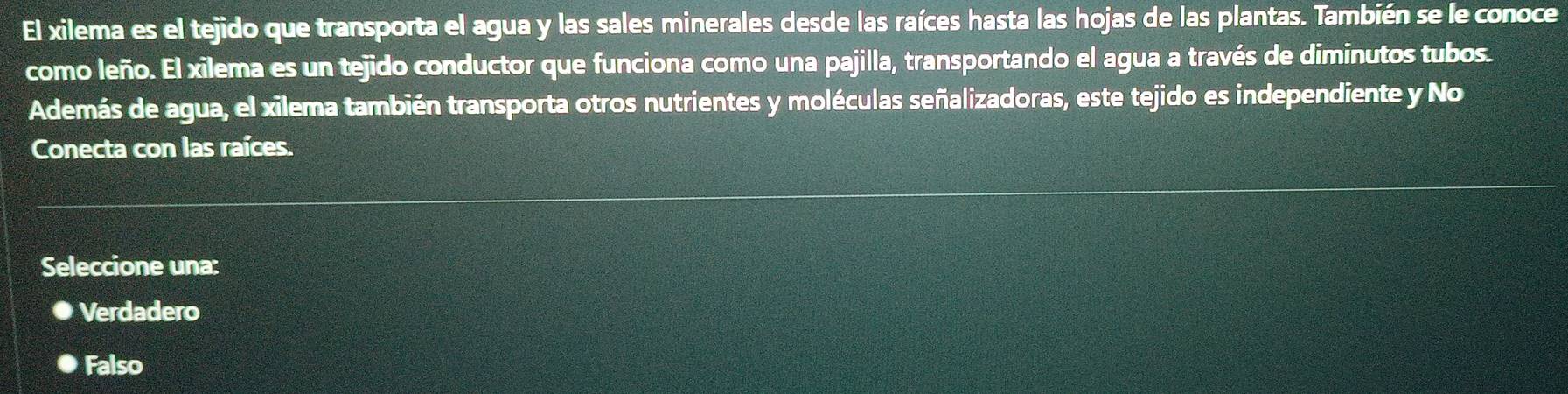 El xilema es el tejido que transporta el agua y las sales minerales desde las raíces hasta las hojas de las plantas. También se le conoce
como leño. El xilema es un tejido conductor que funciona como una pajilla, transportando el agua a través de diminutos tubos.
Además de agua, el xilema también transporta otros nutrientes y moléculas señalizadoras, este tejido es independiente y No
Conecta con las raíces.
Seleccione una:
Verdadero
Falso