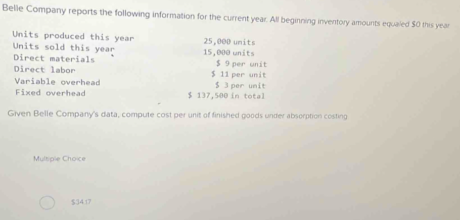 Belle Company reports the following information for the current year. All beginning inventory amounts equaled $0 this year
Units produced this year 25,000 units 
Units sold this year 15,000 units 
Direct materials $ 9 per unit 
Direct labor $ 11 per unit 
Variable overhead $ 3 per unit 
Fixed overhead $ 137,500 in total 
Given Belle Company's data, compute cost per unit of finished goods under absorption costing 
Multiple Choice
$34.17