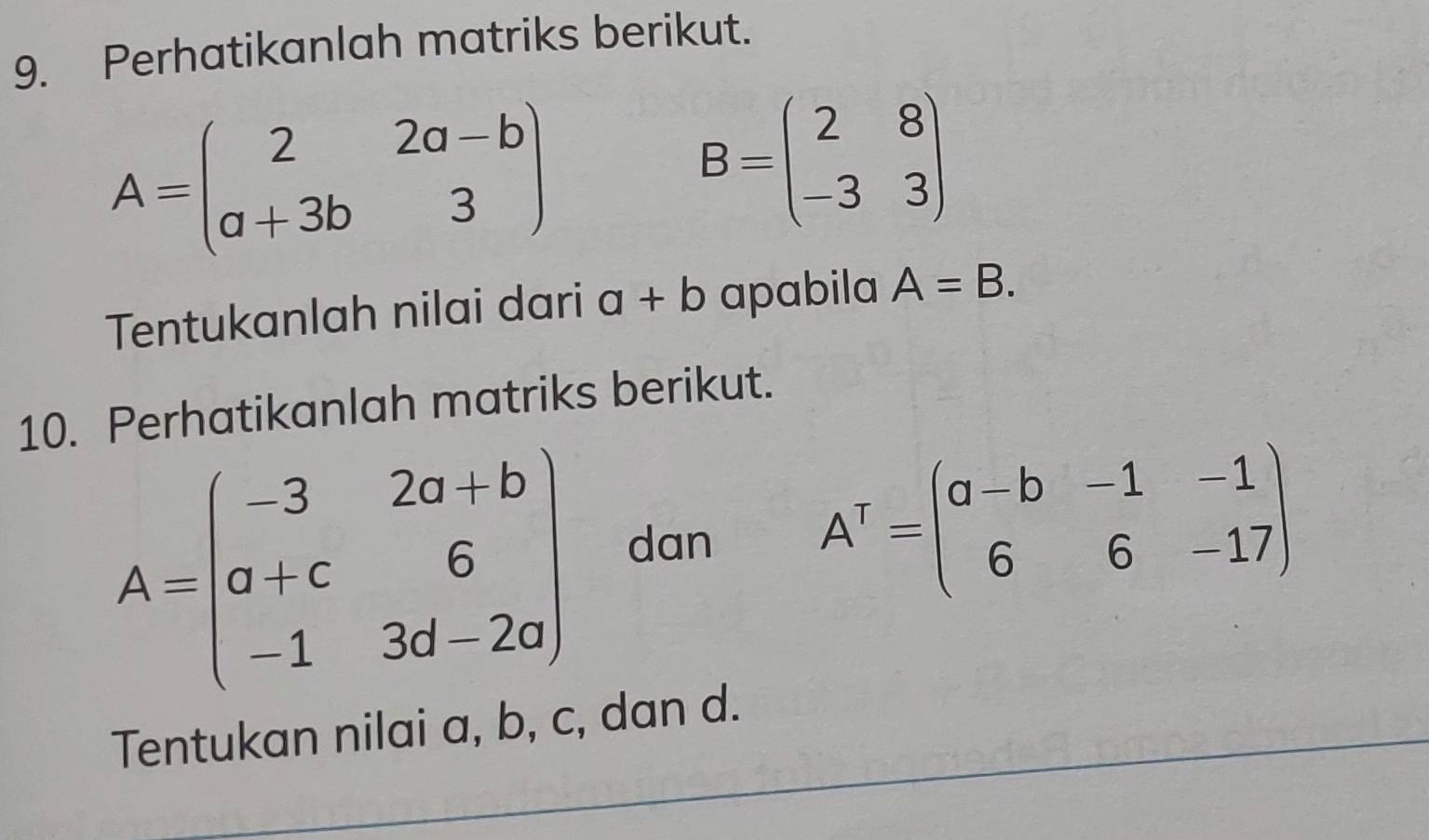 Perhatikanlah matriks berikut.
A=beginpmatrix 2&2a-b a+3b&3endpmatrix
B=beginpmatrix 2&8 -3&3endpmatrix
Tentukanlah nilai dari a+b apabila A=B. 
10. Perhatikanlah matriks berikut.
A=beginpmatrix -3&2a+b a+c&6 -1&3d-2aendpmatrix dan A^T=beginpmatrix a-b&-1&-1 6&6&-17endpmatrix
Tentukan nilai a, b, c, dan d.