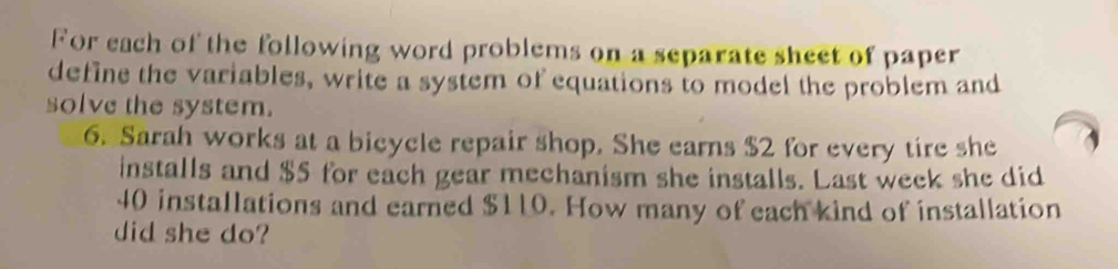 For each of the following word problems on a separate sheet of paper 
define the variables, write a system of equations to model the problem and 
solve the system. 
6. Sarah works at a bicycle repair shop. She earns $2 for every tire she 
installs and $5 for each gear mechanism she installs. Last week she did
40 installations and earned $110. How many of each kind of installation 
did she do?