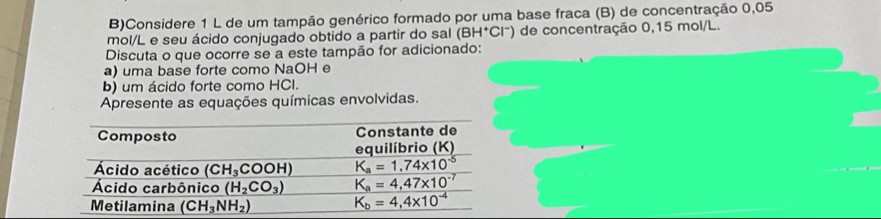 Considere 1 L de um tampão genérico formado por uma base fraca (B) de concentração 0,05
mol/L e seu ácido conjugado obtido a partir do sal (BH^+Cl^-) de concentração 0,15 mol/L.
Discuta o que ocorre se a este tampão for adicionado:
a) uma base forte como NaOH e
b) um ácido forte como HCI.
Apresente as equações químicas envolvidas.