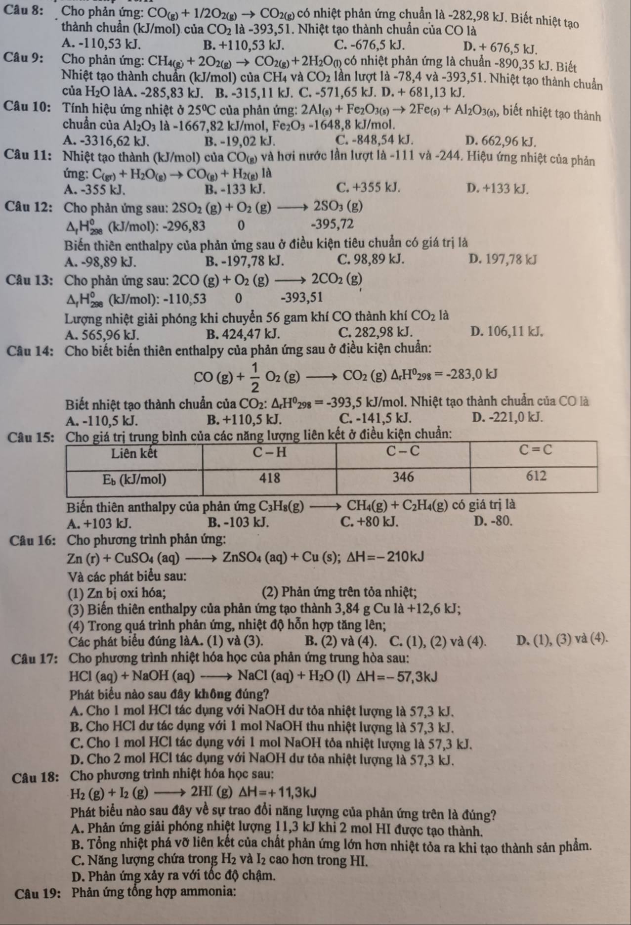 Cho phản ứng: CO_(g)+1/2O_2(g)to CO_2(g) có nhiệt phản ứng chuẩn là -282,98 kJ. Biết nhiệt tạo
thành chuẩn (kJ/mol) của CO_21a-393,51 1. Nhiệt tạo thành chuẩn của CO là
A. -110,53 kJ. B. +110,53kJ C. - 676,5kJ. I.+676,5k I
Câu 9:  Cho phản ứng: CH_4(g)+2O_2(g)to CO_2(g)+2H_2O_(l) có nhiệt phản ứng là chuẩn -890,35 kJ. Biết
Nhiệt tạo thành chuẩn (kJ/mol) của CH4 và CO_2 lần lượt là - 78.4 và -393,51. Nhiệt tạo thành chuẩn
của H₂O làA. -285,83 kJ. B. -315,11 kJ. C. -571.65kJ.D.+681.13k J.
Câu 10: Tính hiệu ứng nhiệt ở 25°C của phản ứng: 2Al_(s)+Fe_2O_3(s)to 2Fe_(s)+Al_2O_3(s) ), biết nhiệt tạo thành
chuẩn của Al_2O_3la-166 7,82 kJ/mol, I Fe_2O_3-1648 ,8 kJ/mol.
A. -3316,62 kJ. B. -19,02 kJ. C. -848,54 kJ. D. 662,96 kJ.
Câu 11: Nhiệt tạo thành (kJ/mol) của CO_(g) và hơi nước lần lượt là -111 và -244. Hiệu ứng nhiệt của phản
ứng: C_(gr)+H_2O_(g)to CO_(g)+H_2(g)la
A. -355 kJ. B. -133 kJ. C. +355 kJ. D. +133 kJ.
Câu 12: Cho phản ứng sau: 2SO_2(g)+O_2(g) 2SO_3(g)
^ H_(298)^0 (kJ/mol): -296,83 0 -395,72
Biến thiên enthalpy của phản ứng sau ở điều kiện tiêu chuẩn có giá trị là
A. -98,89 kJ. B. -197,78 kJ. C. 98,89 kJ. D. 197,78 kJ
Câu 13: Cho phản ứng sau: 2CO(g)+O_2 (g) 2CO_2(g)
^ H_(298)^0 (kJ/mol): -110,53 0 -393,51
Lượng nhiệt giải phóng khi chuyển 56 gam khí CO thành khiCO_2 là
A. 565,96 kJ. B. 424,47 kJ. C. 282,98 kJ. D. 106,11 kJ.
Câu 14: Cho biết biến thiên enthalpy của phản ứng sau ở điều kiện chuẩn:
CO(g)+ 1/2 O_2(g)to CO_2( beginpmatrix gendpmatrix △ _rH^0_298=-283,0kJ
Biết nhiệt tạo thành chuẩn của CO_2:△ _rH^0_298=-393,5kJ/ kJ/mol. Nhiệt tạo thành chuẩn của CO là
A. -110,5 kJ. B. +110,5 kJ. C. -1 41.5k. D. -221,0 kJ.
Cết ở điều kiện chuẩn:
Biến thiên anthalpy của phản ứng C_3H_8(g) CH_4(g)+C_2H_4(g)cdelta iá trị là
A. +103 kJ. B. -103 kJ. C. +80 kJ. D. -80.
Câu 16: Cho phương trình phản ứng:
Zn(r)+CuSO_4(aq) ZnSO_4(aq)+Cu(s);△ H=-210kJ
Và các phát biểu sau:
(1) Zn bị oxi hóa; (2) Phản ứng trên tỏa nhiệt;
(3) Biến thiên enthalpy của phản ứng tạo thành 3,84 g Cu la+12,6kJ;
(4) Trong quá trình phản ứng, nhiệt độ hỗn hợp tăng lên;
Các phát biểu đúng làA. (1) và (3). B. (2) và (4 ). C. (1), (2) va(4). D. (1),(3)va(4).
Câu 17: Cho phương trình nhiệt hóa học của phản ứng trung hòa sau:
HCl(aq)+NaOH(aq)to NaCl(aq)+H_2O (1) △ H=-57,3kJ
Phát biểu nào sau đây không đúng?
A. Cho 1 mol HCl tác dụng với NaOH dư tỏa nhiệt lượng là 57,3 kJ.
B. Cho HCl dư tác dụng với 1 mol NaOH thu nhiệt lượng là 57,3 kJ.
C. Cho 1 mol HCl tác dụng với 1 mol NaOH tỏa nhiệt lượng là 57,3 kJ.
D. Cho 2 mol HCl tác dụng với NaOH dư tỏa nhiệt lượng là 57,3 kJ.
Câu 18: Cho phương trình nhiệt hóa học sau:
H_2(g)+I_2(g)- 2Hr (g) △ H=+11,3kJ
Phát biểu nào sau đây về sự trao đổi năng lượng của phản ứng trên là đúng?
A. Phản ứng giải phóng nhiệt lượng 11,3 kJ khi 2 mol HI được tạo thành.
B. Tổng nhiệt phá vỡ liên kết của chất phản ứng lớn hơn nhiệt tỏa ra khi tạo thành sản phẩm.
C. Năng lượng chứa trong H_2 và I_2 cao hơn trong HI.
D. Phản ứng xảy ra với tốc độ chậm.
Câu 19: Phản ứng tổng hợp ammonia: