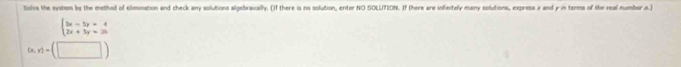 Solve the system by the method of elimination and check any solutions algebraically. (If there is no solution, enter NO SOLUTION. If there are infinitely many solutions, express x and y in terms of the real number a.)
beginarrayl 3x-5y=4 2x+5y=25endarray.
(x,y)=(□ )