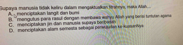 Supaya manusia tidak keliru dalam mengaktualkan fitrahnya, maka Allah....
A. menciptakan langit dan bumi
B.`mengutus para rasul dengan membawa wahyu Allah yang berisi tuntutan agama
C. menciptakan jin dan manusia supaya beribadah
D. menciptakan alam semesta sebagai perwujudan ke-kuasanNya