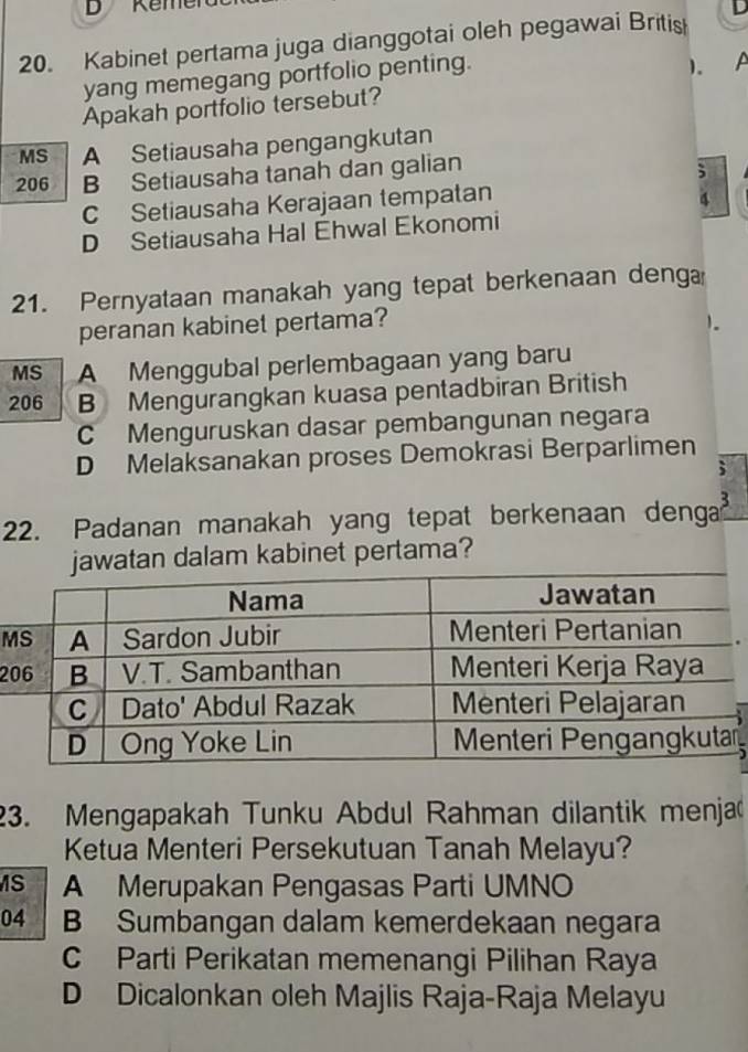 eme
20. Kabinet pertama juga dianggotai oleh pegawai British D
yang memegang portfolio penting.
)、 A
Apakah portfolio tersebut?
MS A Setiausaha pengangkutan
206 B Setiausaha tanah dan galian
;
C Setiausaha Kerajaan tempatan
4
D Setiausaha Hal Ehwal Ekonomi
21. Pernyataan manakah yang tepat berkenaan denga
peranan kabinet pertama?
1。
MS A Menggubal perlembagaan yang baru
206 B Mengurangkan kuasa pentadbiran British
C Menguruskan dasar pembangunan negara
D Melaksanakan proses Demokrasi Berparlimen
;
22. Padanan manakah yang tepat berkenaan denga 3
tan dalam kabinet pertama?
M
2
23. Mengapakah Tunku Abdul Rahman dilantik menja
Ketua Menteri Persekutuan Tanah Melayu?
S A Merupakan Pengasas Parti UMNO
04 B Sumbangan dalam kemerdekaan negara
C Parti Perikatan memenangi Pilihan Raya
D Dicalonkan oleh Majlis Raja-Raja Melayu