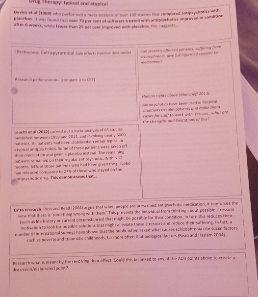 Drug Therapy: typical and atypical 
Davies et al (1989) who performed a meta-analysis of over 100 studies that compared antipsychotics with 
placebos. It was found that over 70 per cent of sufferers treated with antipsychotics improved in condition 
after 6 weeks, while fewer than 25 per cent improved with placebos, this suggests.. 
Effectiveness: Extrapyramidal Side effects (tardive dyskinesia) Can severely affected patients, suffering from 
schizophrenia, give full informed consent to 
medication? 
Research parkinsonism- (compare it to CBT) 
Human rights abuse (Moncrieff 2013). 
Antipsychotics have been used in hospital 
situations to calm patients and make them 
easier for staff to work with. Discuss...what are 
the strengths and limitations of this? 
Leucht et al (2012) carried out a meta-analysis of 65 studies 
published between 1959 and 2011, and involving nearly 6000
patients. All patients had been stabilised on either typical or 
atypical antipsychotics. Some of these patients were taken off 
their medication and given a placebo instead. The remaining 
patients remained on their regular antipsychotic. Within 12
months, 64% of those patients who had been given the placebo 
had relapsed compared to 27% of those who stayed on the 
ntipsychotic drug. This demonstrates that... 
Extra research: Ross and Read (2004) argue that when people are prescribed antipsychotic medication, it reinforces the 
view that there is 'something wrong with them.' This prevents the individual from thinking about possible stressors 
(such as life history or current circumstances) that might be possible for their condition. In turn this reduces their 
motivation to look for possible solutions that might alleviate these stressors and reduce their suffering. In fact, a 
number of international surveys have shown that the public when asked what causes schizophrenia cite social factors, 
such as poverty and traumatic childhoods, far more often that biological factors (Read and Haslam 2004). 
Research what is meant by the revolving door effect. Could this be linked to any of the AO3 points above to create a 
discussion/elaborated point?