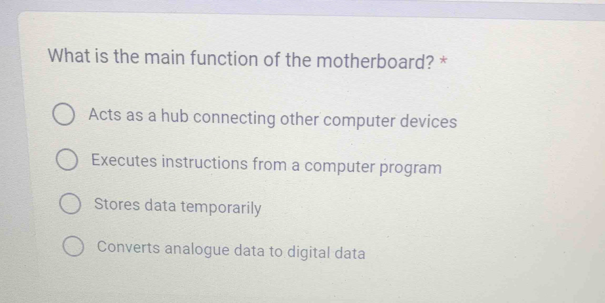 What is the main function of the motherboard? *
Acts as a hub connecting other computer devices
Executes instructions from a computer program
Stores data temporarily
Converts analogue data to digital data