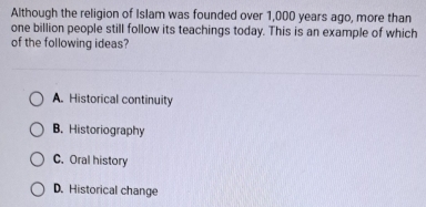 Although the religion of Islam was founded over 1,000 years ago, more than
one billion people still follow its teachings today. This is an example of which
of the following ideas?
A. Historical continuity
B. Historiography
C. Oral history
D. Historical change