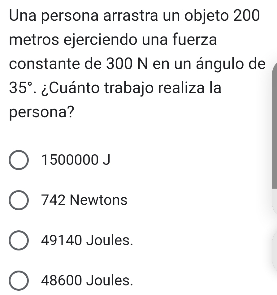 Una persona arrastra un objeto 200
metros ejerciendo una fuerza
constante de 300 N en un ángulo de
35° ¿Cuánto trabajo realiza la
persona?
1500000 J
742 Newtons
49140 Joules.
48600 Joules.