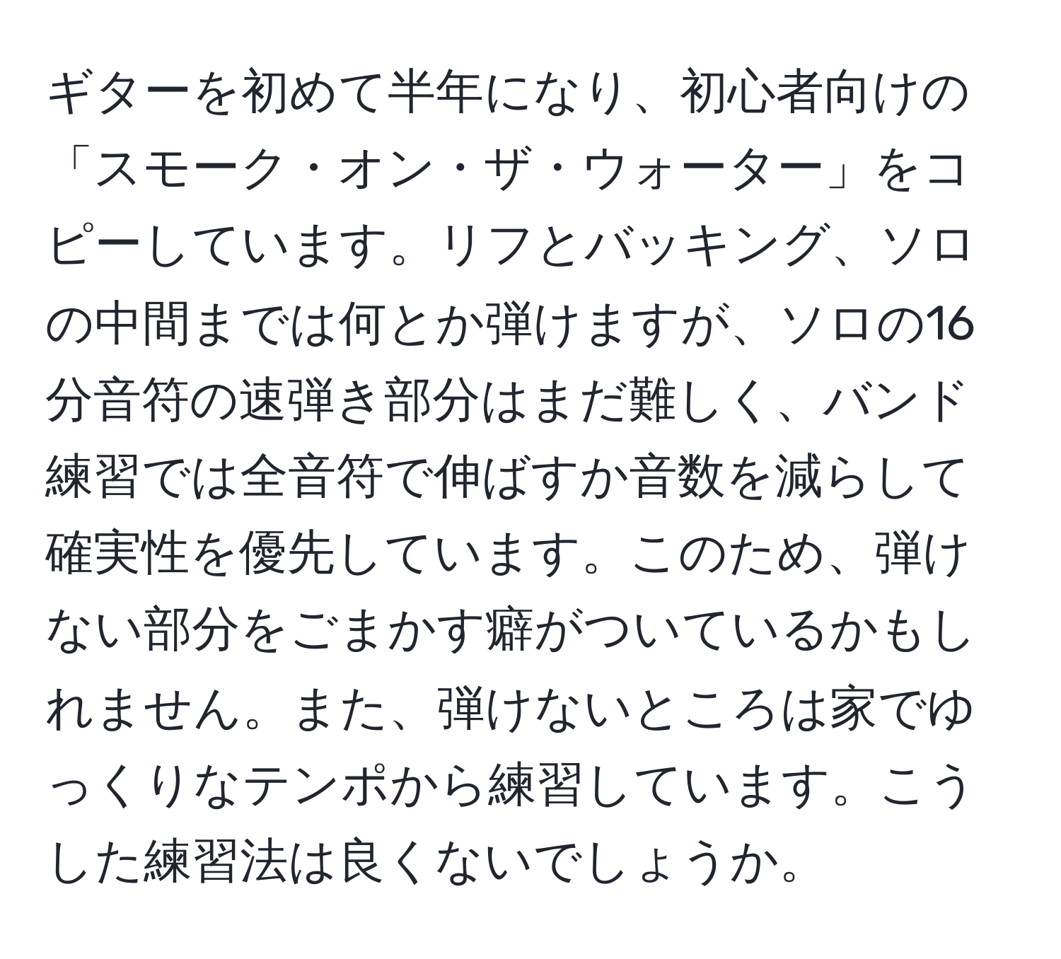 ギターを初めて半年になり、初心者向けの「スモーク・オン・ザ・ウォーター」をコピーしています。リフとバッキング、ソロの中間までは何とか弾けますが、ソロの16分音符の速弾き部分はまだ難しく、バンド練習では全音符で伸ばすか音数を減らして確実性を優先しています。このため、弾けない部分をごまかす癖がついているかもしれません。また、弾けないところは家でゆっくりなテンポから練習しています。こうした練習法は良くないでしょうか。