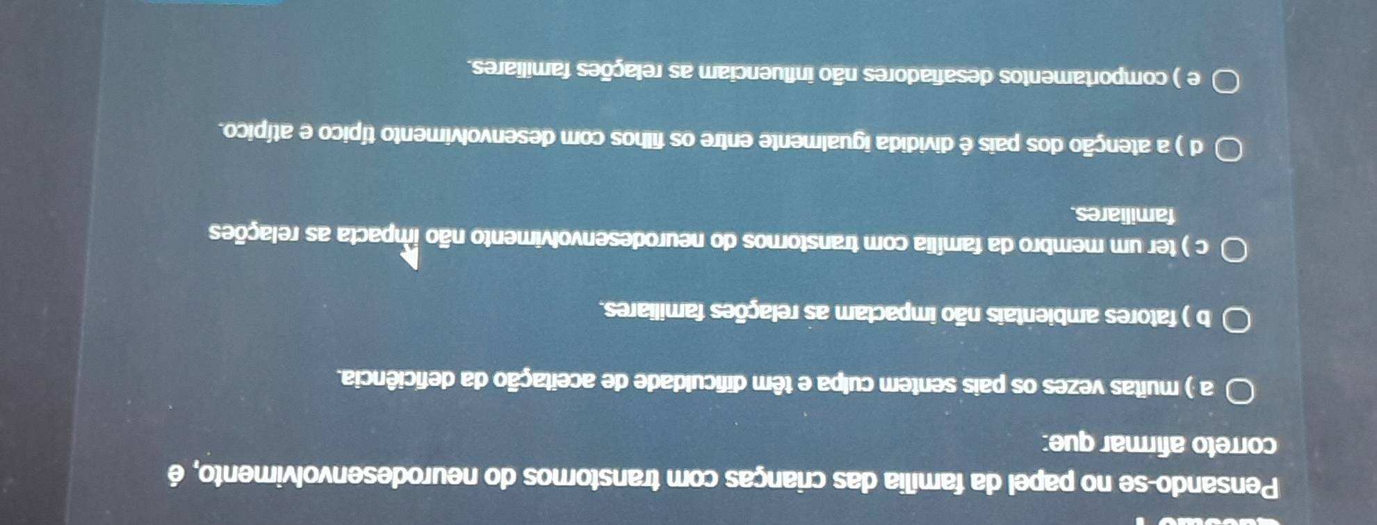 Pensando-se no papel da família das crianças com transtornos do neurodesenvolvimento, é
correto afirmar que:
a ) muitas vezes os pais sentem culpa e têm dificuldade de aceitação da deficiência.
b ) fatores ambientais não impactam as relações familiares.
c ) ter um membro da família com transtornos do neurodesenvolvimento não ímpacta as relações
familiares.
d ) a atenção dos pais é dividida igualmente entre os filhos com desenvolvimento típico e atípico.
e ) comportamentos desafiadores não influenciam as relações familiares.