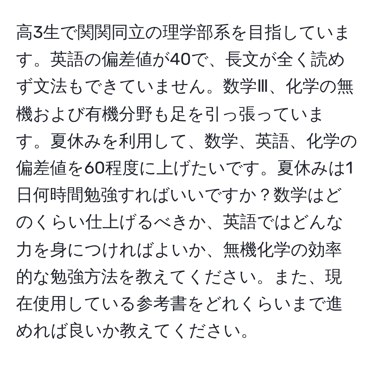 高3生で関関同立の理学部系を目指しています。英語の偏差値が40で、長文が全く読めず文法もできていません。数学Ⅲ、化学の無機および有機分野も足を引っ張っています。夏休みを利用して、数学、英語、化学の偏差値を60程度に上げたいです。夏休みは1日何時間勉強すればいいですか？数学はどのくらい仕上げるべきか、英語ではどんな力を身につければよいか、無機化学の効率的な勉強方法を教えてください。また、現在使用している参考書をどれくらいまで進めれば良いか教えてください。