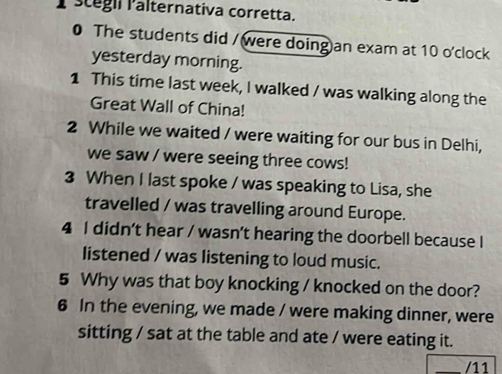 stégli Palternativa corretta. 
0 The students did / were doing)an exam at 10 o'clock 
yesterday morning. 
1 This time last week, I walked / was walking along the 
Great Wall of China! 
2 While we waited / were waiting for our bus in Delhi, 
we saw / were seeing three cows! 
3 When I last spoke / was speaking to Lisa, she 
travelled / was travelling around Europe. 
4 I didn’t hear / wasn’t hearing the doorbell because I 
listened / was listening to loud music. 
5 Why was that boy knocking / knocked on the door? 
6 In the evening, we made / were making dinner, were 
sitting / sat at the table and ate / were eating it. 
_/11
