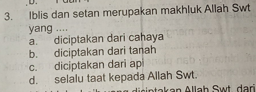 Iblis dan setan merupakan makhluk Allah Swt
yang ....
a. diciptakan dari cahaya
b. diciptakan dari tanah
c. diciptakan dari api
d. selalu taat kepada Allah Swt.
dic in takan Allah Swt dari